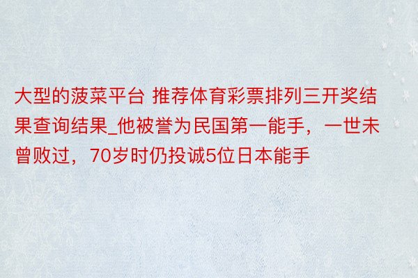 大型的菠菜平台 推荐体育彩票排列三开奖结果查询结果_他被誉为民国第一能手，一世未曾败过，70岁时仍投诚5位日本能手