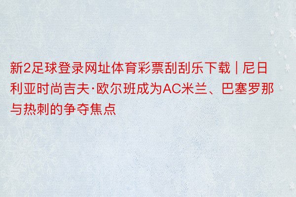 新2足球登录网址体育彩票刮刮乐下载 | 尼日利亚时尚吉夫·欧尔班成为AC米兰、巴塞罗那与热刺的争夺焦点