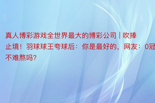 真人博彩游戏全世界最大的博彩公司 | 吹捧止境！羽球球王夸球后：你是最好的，网友：0冠军不难熬吗？