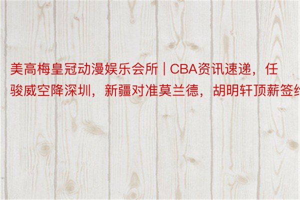 美高梅皇冠动漫娱乐会所 | CBA资讯速递，任骏威空降深圳，新疆对准莫兰德，胡明轩顶薪签约