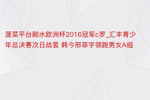 菠菜平台刷水欧洲杯2016冠军c罗_汇丰青少年总决赛次日战罢 韩今邢菲宇领跑男女A组