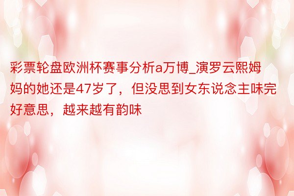 彩票轮盘欧洲杯赛事分析a万博_演罗云熙姆妈的她还是47岁了，但没思到女东说念主味完好意思，越来越有韵味