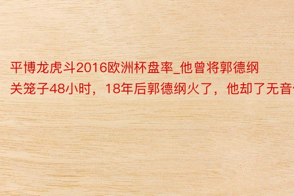 平博龙虎斗2016欧洲杯盘率_他曾将郭德纲关笼子48小时，18年后郭德纲火了，他却了无音信