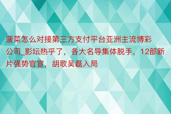 菠菜怎么对接第三方支付平台亚洲主流博彩公司_影坛热乎了，各大名导集体脱手，12部新片强势官宣，胡歌吴磊入局