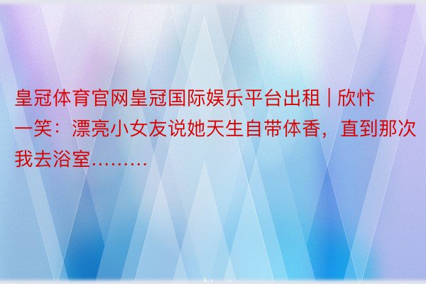 皇冠体育官网皇冠国际娱乐平台出租 | 欣忭一笑：漂亮小女友说她天生自带体香，直到那次我去浴室………