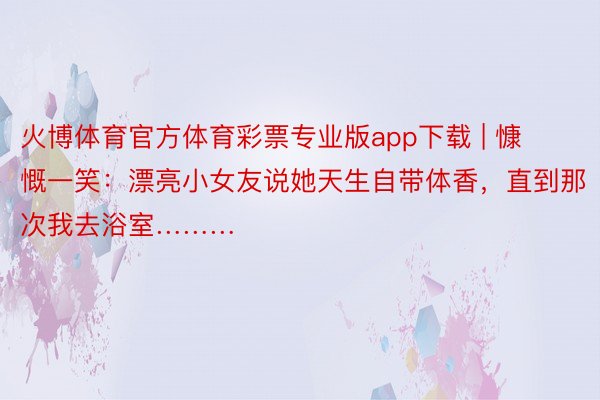 火博体育官方体育彩票专业版app下载 | 慷慨一笑：漂亮小女友说她天生自带体香，直到那次我去浴室………