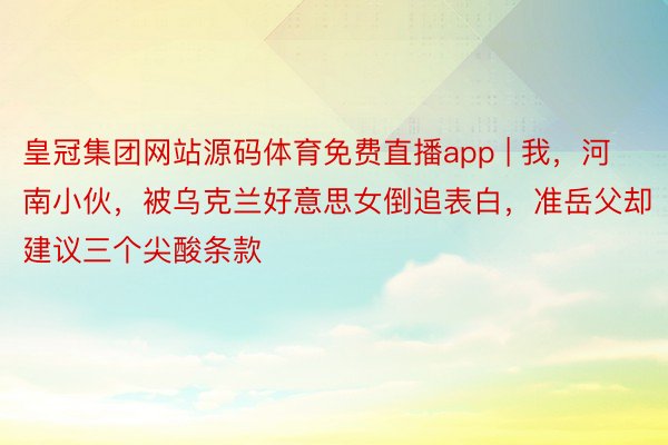 皇冠集团网站源码体育免费直播app | 我，河南小伙，被乌克兰好意思女倒追表白，准岳父却建议三个尖酸条款