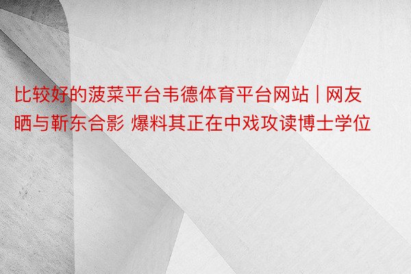 比较好的菠菜平台韦德体育平台网站 | 网友晒与靳东合影 爆料其正在中戏攻读博士学位