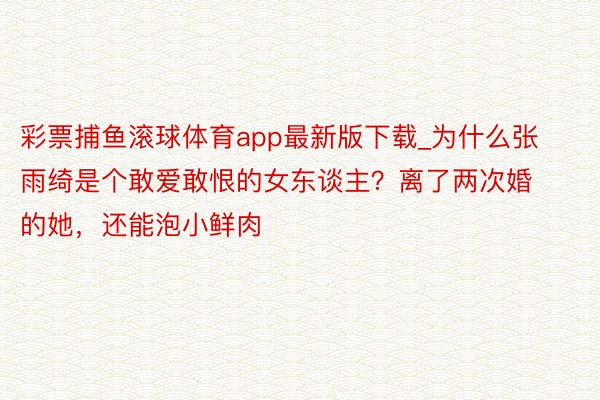 彩票捕鱼滚球体育app最新版下载_为什么张雨绮是个敢爱敢恨的女东谈主？离了两次婚的她，还能泡小鲜肉