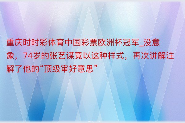 重庆时时彩体育中国彩票欧洲杯冠军_没意象，74岁的张艺谋竟以这种样式，再次讲解注解了他的“顶级审好意思”