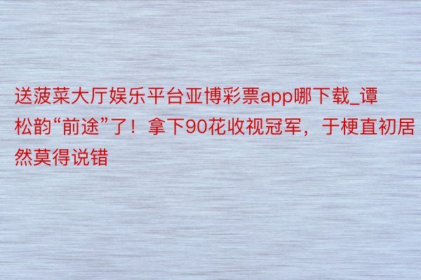 送菠菜大厅娱乐平台亚博彩票app哪下载_谭松韵“前途”了！拿下90花收视冠军，于梗直初居然莫得说错