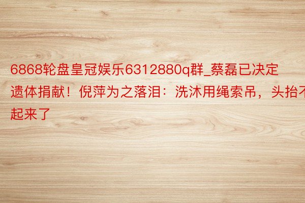 6868轮盘皇冠娱乐6312880q群_蔡磊已决定遗体捐献！倪萍为之落泪：洗沐用绳索吊，头抬不起来了