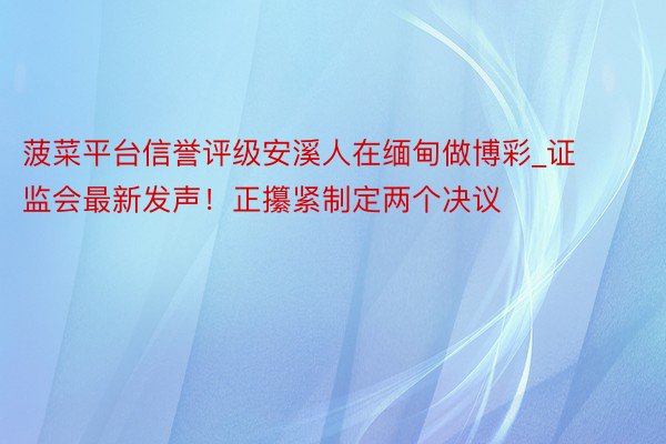 菠菜平台信誉评级安溪人在缅甸做博彩_证监会最新发声！正攥紧制定两个决议