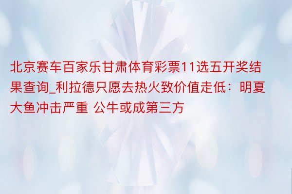 北京赛车百家乐甘肃体育彩票11选五开奖结果查询_利拉德只愿去热火致价值走低：明夏大鱼冲击严重 公牛或成第三方