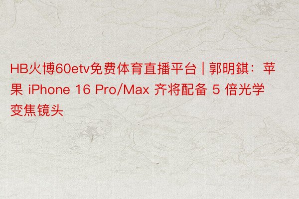 HB火博60etv免费体育直播平台 | 郭明錤：苹果 iPhone 16 Pro/Max 齐将配备 5 倍光学变焦镜头