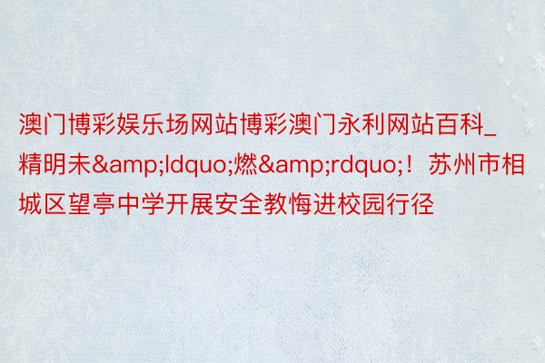 澳门博彩娱乐场网站博彩澳门永利网站百科_精明未&ldquo;燃&rdquo;！苏州市相城区望亭中学开展安全教悔进校园行径