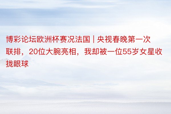 博彩论坛欧洲杯赛况法国 | 央视春晚第一次联排，20位大腕亮相，我却被一位55岁女星收拢眼球