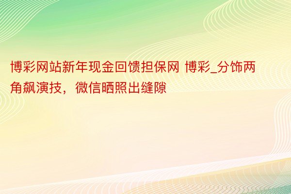 博彩网站新年现金回馈担保网 博彩_分饰两角飙演技，微信晒照出缝隙