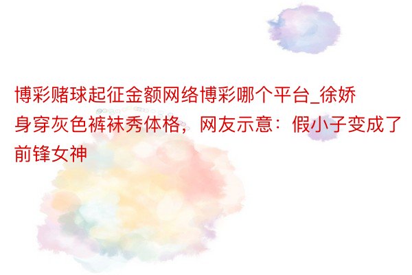 博彩赌球起征金额网络博彩哪个平台_徐娇身穿灰色裤袜秀体格，网友示意：假小子变成了前锋女神