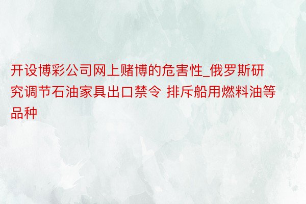 开设博彩公司网上赌博的危害性_俄罗斯研究调节石油家具出口禁令 排斥船用燃料油等品种