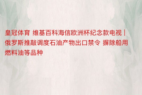 皇冠体育 维基百科海信欧洲杯纪念款电视 | 俄罗斯推敲调度石油产物出口禁令 摒除船用燃料油等品种