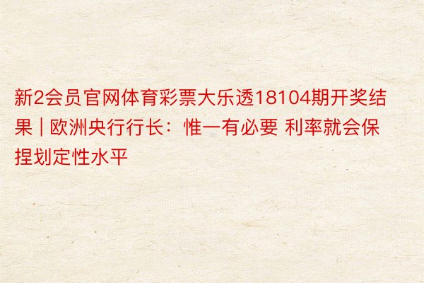 新2会员官网体育彩票大乐透18104期开奖结果 | 欧洲央行行长：惟一有必要 利率就会保捏划定性水平