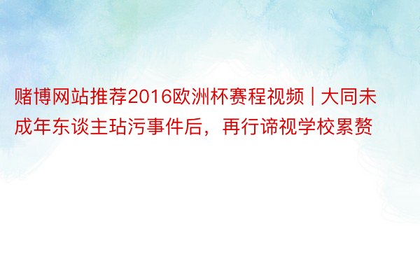 赌博网站推荐2016欧洲杯赛程视频 | 大同未成年东谈主玷污事件后，再行谛视学校累赘