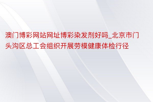 澳门博彩网站网址博彩染发剂好吗_北京市门头沟区总工会组织开展劳模健康体检行径