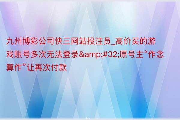 九州博彩公司快三网站投注员_高价买的游戏账号多次无法登录 原号主“作念算作”让再次付款