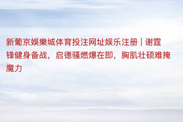 新葡京娛樂城体育投注网址娱乐注册 | 谢霆锋健身备战,启德骚燃爆在即,胸肌壮硕难掩魔力