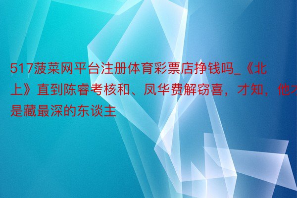 517菠菜网平台注册体育彩票店挣钱吗_《北上》直到陈睿考核和、凤华费解窃喜,才知,他才是藏最深的东谈主